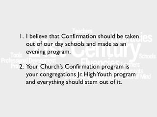 1. I believe that Confirmation should be taken
out of our day schools and made as an
evening program.
2. Your Church’s Confirmation program is
your congregations Jr. High Youth program
and everything should stem out of it.

 
