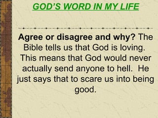GOD’S WORD IN MY LIFE Agree or disagree and why?  The Bible tells us that God is loving.  This means that God would never actually send anyone to hell.  He just says that to scare us into being good. 