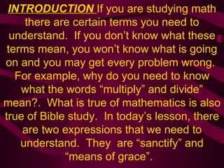 INTRODUCTION  If you are studying math there are certain terms you need to understand.  If you don’t know what these terms mean, you won’t know what is going on and you may get every problem wrong.  For example, why do you need to know what the words “multiply” and divide” mean?.  What is true of mathematics is also true of Bible study.  In today’s lesson, there are two expressions that we need to understand.  They  are “sanctify” and “means of grace”.  