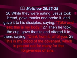    Matthew 26:26-28 26 While they were eating, Jesus took bread, gave thanks and broke it, and gave it to his disciples, saying,  “Take and eat; this is my body.”  27 Then he took the cup, gave thanks and offered it to them, saying,  “Drink from it, all of you.  28  This is my blood of the covenant, which is poured out for many for the forgiveness of sins.  