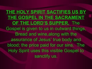THE HOLY SPIRIT SACTIFIES US BY THE GOSPEL IN THE SACRAMENT OF THE LORD’S SUPPER.   The Gospel is given to us in outward things, Bread and wine,along with the assurance of Jesus’ true body and blood; the price paid for our sins.  The Holy Spirit uses this visible Gospel to sanctify us. 