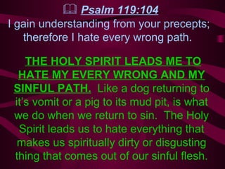   Psalm 119:104 I gain understanding from your precepts;  therefore I hate every wrong path.   THE HOLY SPIRIT LEADS ME TO HATE MY EVERY WRONG AND MY SINFUL PATH.   Like a dog returning to it’s vomit or a pig to its mud pit, is what we do when we return to sin.  The Holy Spirit leads us to hate everything that makes us spiritually dirty or disgusting thing that comes out of our sinful flesh. 