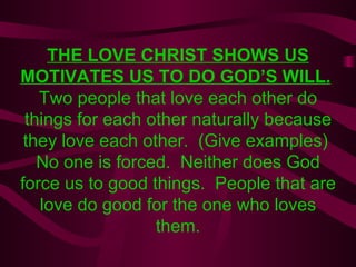 THE LOVE CHRIST SHOWS US MOTIVATES US TO DO GOD’S WILL.   Two people that love each other do things for each other naturally because they love each other.  (Give examples)  No one is forced.  Neither does God force us to good things.  People that are love do good for the one who loves them. 