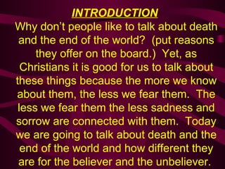 INTRODUCTION   Why don’t people like to talk about death and the end of the world?  (put reasons they offer on the board.)  Yet, as Christians it is good for us to talk about these things because the more we know about them, the less we fear them.  The less we fear them the less sadness and sorrow are connected with them.  Today we are going to talk about death and the end of the world and how different they are for the believer and the unbeliever.  