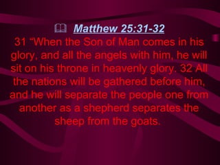    Matthew 25:31-32 31 “When the Son of Man comes in his glory, and all the angels with him, he will sit on his throne in heavenly glory. 32 All the nations will be gathered before him, and he will separate the people one from another as a shepherd separates the sheep from the goats.   