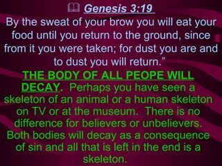 Genesis 3:19  By the sweat of your brow you will eat your food until you return to the ground, since from it you were taken; for dust you are and to dust you will return.”  THE BODY OF ALL PEOPE WILL DECAY .  Perhaps you have seen a skeleton of an animal or a human skeleton on TV or at the museum.  There is no difference for believers or unbelievers. Both bodies will decay as a consequence of sin and all that is left in the end is a skeleton.  