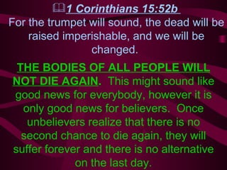 1 Corinthians 15:52b  For the trumpet will sound, the dead will be raised imperishable, and we will be changed.   THE BODIES OF ALL PEOPLE WILL NOT DIE AGAIN .  This might sound like good news for everybody, however it is only good news for believers.  Once unbelievers realize that there is no second chance to die again, they will suffer forever and there is no alternative on the last day. 