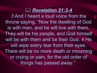    Revelation 21:3-4 3  And I heard a loud voice from the throne saying, “Now the dwelling of God is with men, and he will live with them. They will be his people, and God himself will be with them and be their God.  4  He will wipe every tear from their eyes. There will be no more death or mourning or crying or pain, for the old order of things has passed away.”  