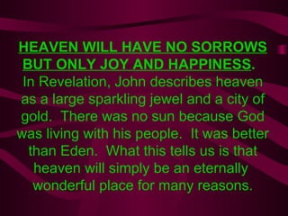 HEAVEN WILL HAVE NO SORROWS BUT ONLY JOY AND HAPPINESS .  In Revelation, John describes heaven as a large sparkling jewel and a city of gold.  There was no sun because God was living with his people.  It was better than Eden.  What this tells us is that heaven will simply be an eternally  wonderful place for many reasons. 