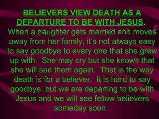 BELIEVERS VIEW DEATH AS A DEPARTURE TO BE WITH JESUS .  When a daughter gets married and moves away from her family, it’s not always easy to say goodbye to every one that she grew up with.  She may cry but she knows that she will see them again.  That is the way death is for a believer.  It is hard to say goodbye, but we are departing to be with Jesus and we will see fellow believers someday soon.  