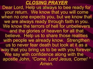 CLOSING PRAYER Dear Lord, Help us always to bee ready for your return.  We know that you will come when no one expects you, but we know that we are always ready through faith in you. We know the terrors of hell for unbelievers and the glories of heaven for all that believe.  Help us to share those realities with people we already know.  Strengthen us to never fear death but look at it as a way that you bring us to be with you forever. We say with confidence along with the   apostle John,  “Come, Lord Jesus, Come! “ Amen. 