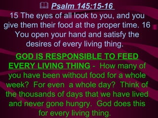 Psalm 145:15-16  15 The eyes of all look to you, and you give them their food at the proper time. 16 You open your hand and satisfy the desires of every living thing.  GOD IS RESPONSIBLE TO FEED EVERY LIVING THING  -  How many of you have been without food for a whole week?  For even  a whole day?  Think of the thousands of days that we have lived and never gone hungry.  God does this for every living thing.  