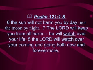 Psalm 121:1-8  6 the sun will not harm you by day,  nor the moon by night .  7 The LORD will keep you from all harm— he will  watch  over your life; 8 the LORD will  watch  over your coming and going both now and forevermore.  