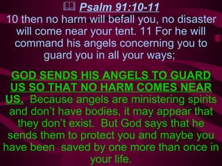 Psalm 91:10-11 10 then no harm will befall you, no disaster will come near your tent. 11 For he will command his angels concerning you to guard you in all your ways;  GOD SENDS HIS ANGELS TO GUARD US SO THAT NO HARM COMES NEAR US.   Because angels are ministering spirits and don’t have bodies, it may appear that they don’t exist.  But God says that he sends them to protect you and maybe you have been  saved by one more than once in your life. 