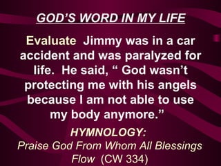 GOD’S WORD IN MY LIFE Evaluate   Jimmy was in a car accident and was paralyzed for life.  He said, “ God wasn’t protecting me with his angels because I am not able to use my body anymore.”  HYMNOLOGY:  Praise God From Whom All Blessings Flow  (CW 334) 