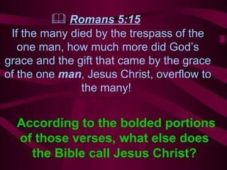    Romans 5:15   If the many died by the trespass of the one man, how much more did God’s grace and   the gift that came by the grace of the one  man , Jesus Christ, overflow to the many!  According to the  bolded  portions of those verses, what else does the Bible call Jesus Christ? 