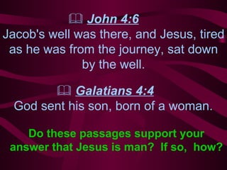    John 4:6   Jacob's well was there, and Jesus, tired as he was  f rom the journey, sat down by the well.    Galatians 4:4   God sent his son, born of a woman. Do these passages support  your answer that Jesus is man?  If so,  how? 