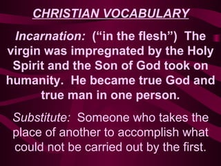 CHRISTIAN VOCABULARY Incarnation:  (“in the flesh”)  The virgin was impregnated by the Holy Spirit and the Son of God took on humanity.  He became true God and true man in one person . Substitute:  Someone who takes the place of another to accomplish what could not be carried out by the first. 