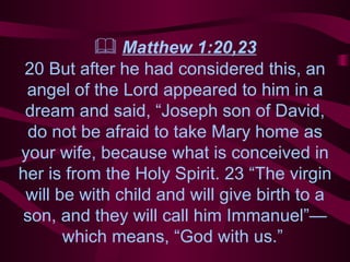    Matthew 1:20, 23 20 But after he had considered this, an angel of the Lord appeared to him in a dream and said, “Joseph son of David, do not be afraid to take Mary home as your wife, because what is conceived in her is from the Holy Spirit. 23 “The virgin will be with child and will give birth to a son, and they will call him Immanuel”—which means, “God with us.”  