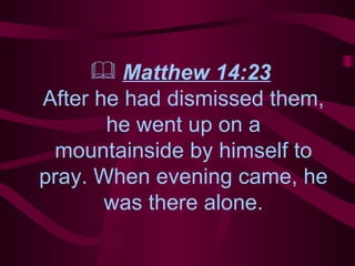 Matthew 14:23   After he had dismissed them, he went up on a mountainside by himself to pray. When evening came, he was there alone. 