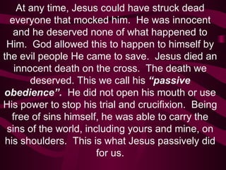 At any time, Jesus could have struck dead everyone that mocked him.  He was innocent and he deserved none of what happened to Him.  God allowed this to happen to himself by the evil people He came to save.  Jesus died an innocent death on the cross.  The death we deserved. This we call his  “passive obedience”.  He did not open his mouth or use His power to stop his trial and crucifixion.   Being free of sins himself, he was able to carry the sins of the world, including yours and mine, on his shoulders.  This is what Jesus passively did for us. 