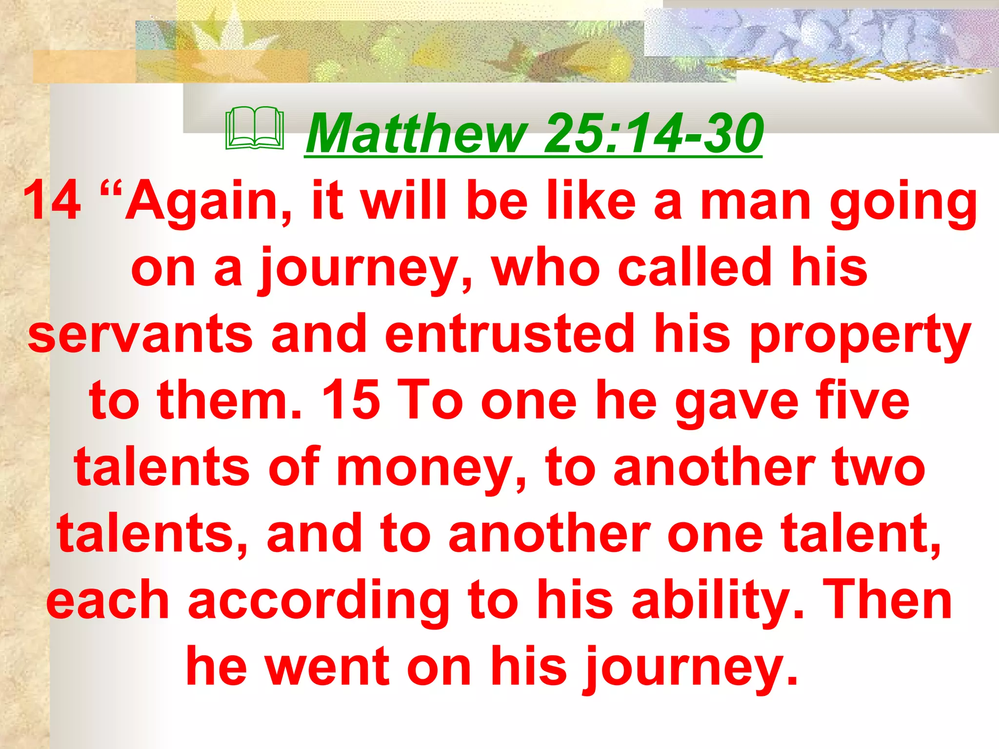 Matthew 25:14-30   14 “Again, it will be like a man going on a journey, who called his servants and entrusted his property to them. 15 To one he gave five talents of money, to another two talents, and to another one talent, each according to his ability. Then he went on his journey.   