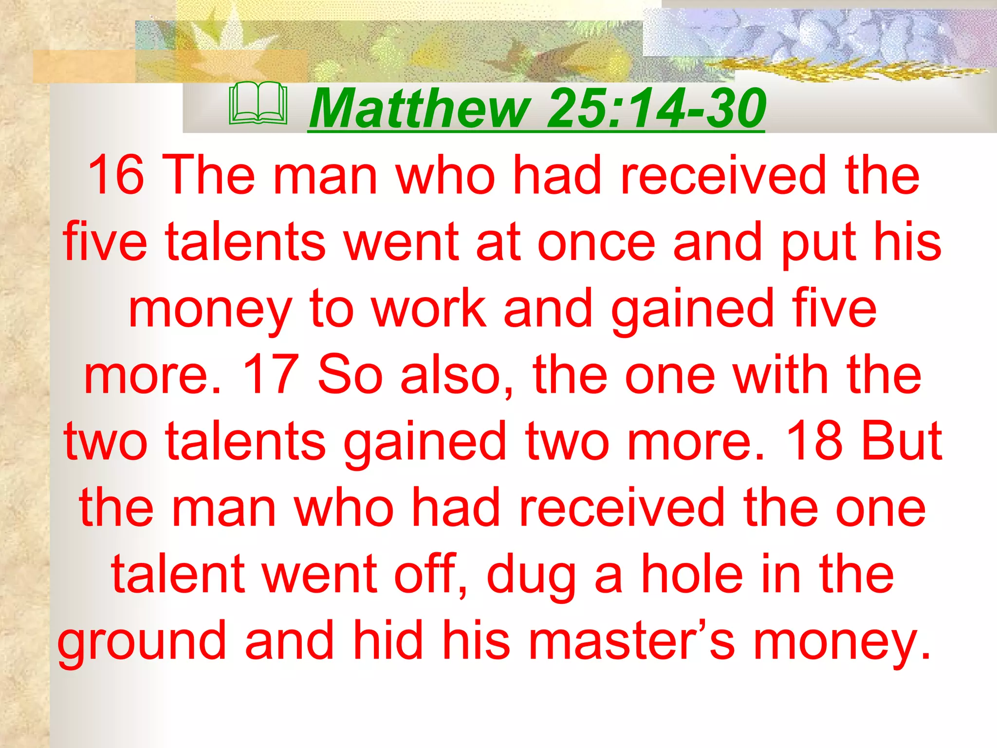 Matthew 25:14-30   16 The man who had received the five talents went at once and put his money to work and gained five more. 17 So also, the one with the two talents gained two more. 18 But the man who had received the one talent went off, dug a hole in the ground and hid his master’s money.  