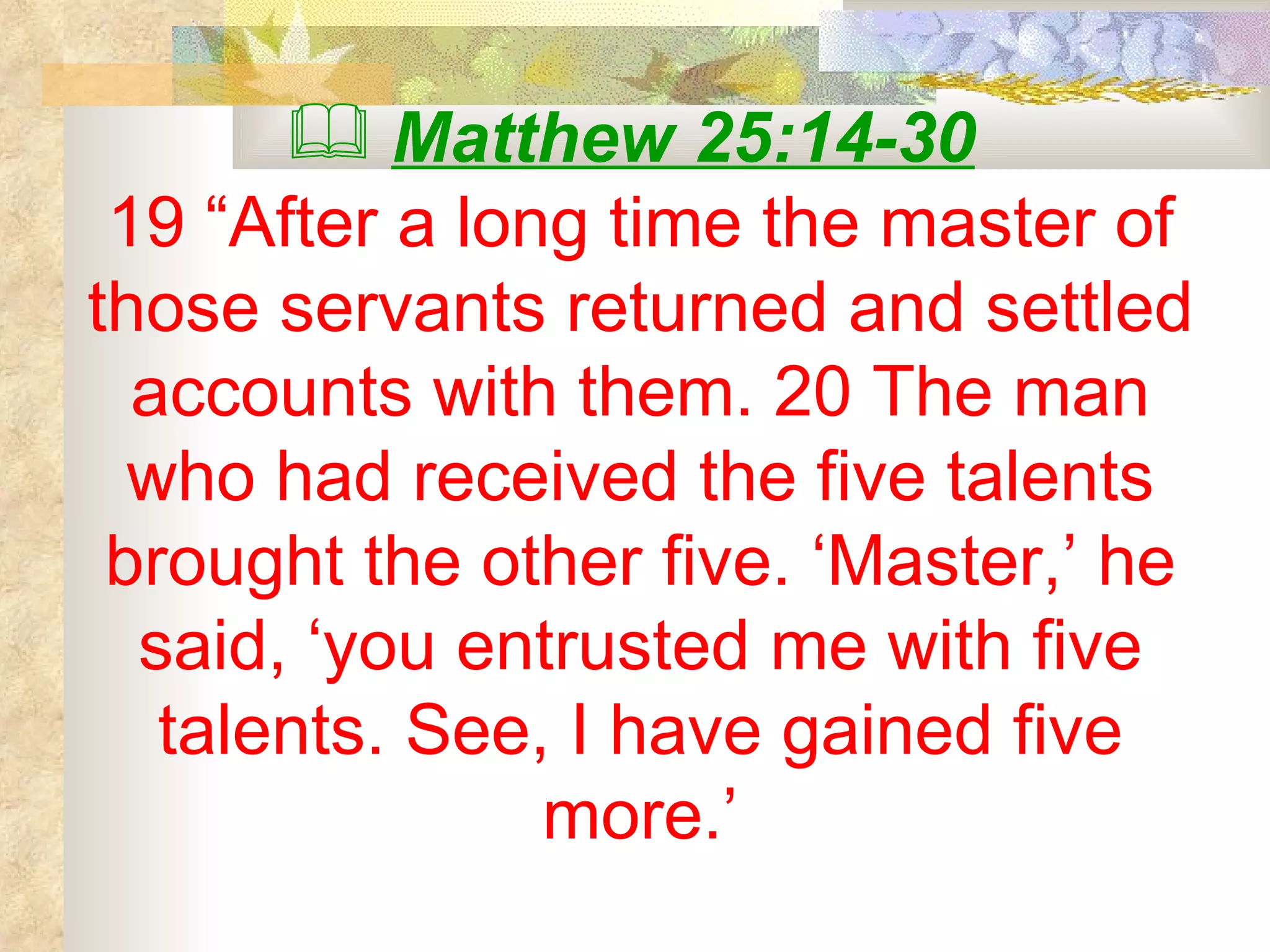 Matthew 25:14-30   19 “After a long time the master of those servants returned and settled accounts with them. 20 The man who had received the five talents brought the other five. ‘Master,’ he said, ‘you entrusted me with five talents. See, I have gained five more.’ 