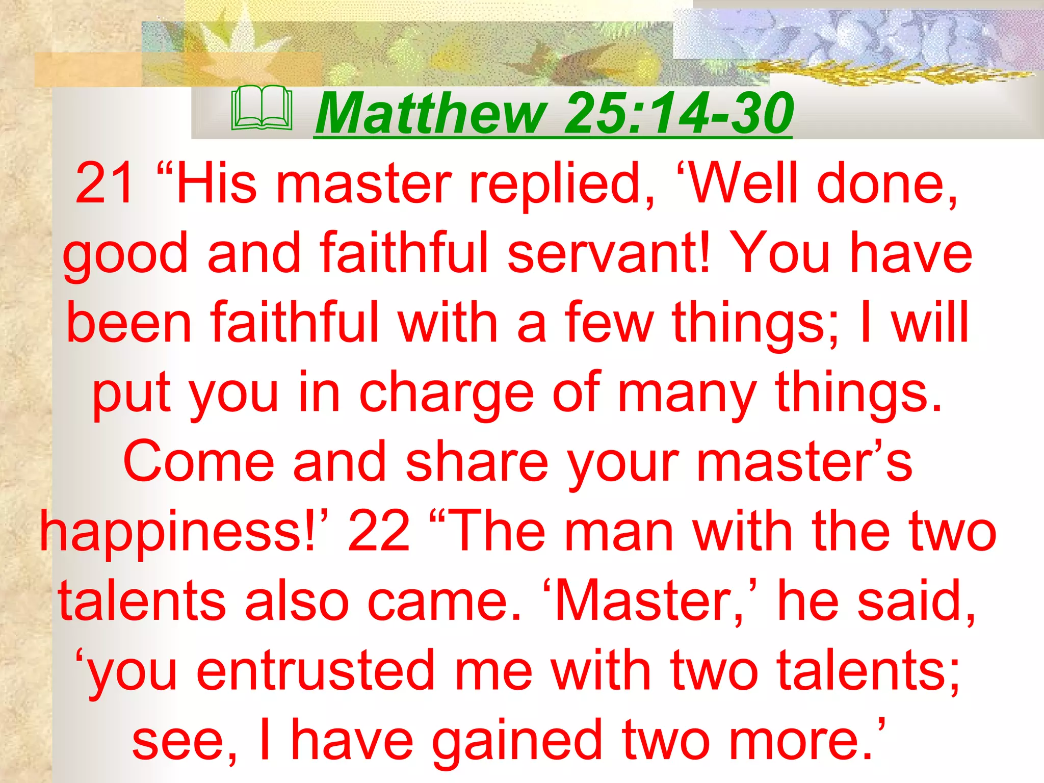 Matthew 25:14-30   21 “His master replied, ‘Well done, good and faithful servant! You have been faithful with a few things; I will put you in charge of many things. Come and share your master’s happiness!’ 22 “The man with the two talents also came. ‘Master,’ he said, ‘you entrusted me with two talents; see, I have gained two more.’  