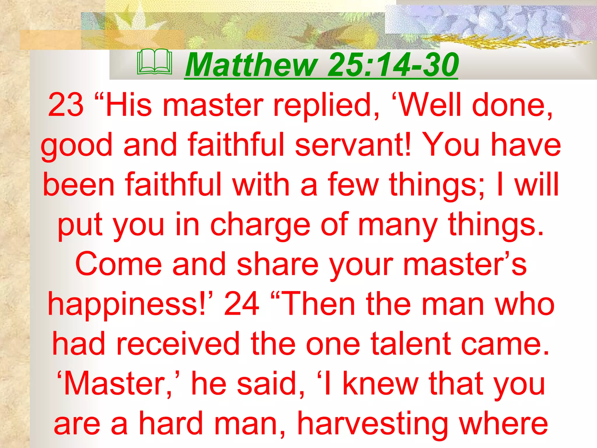 Matthew 25:14-30   23 “His master replied, ‘Well done, good and faithful servant! You have been faithful with a few things; I will put you in charge of many things. Come and share your master’s happiness!’ 24 “Then the man who had received the one talent came. ‘Master,’ he said, ‘I knew that you are a hard man, harvesting where 
