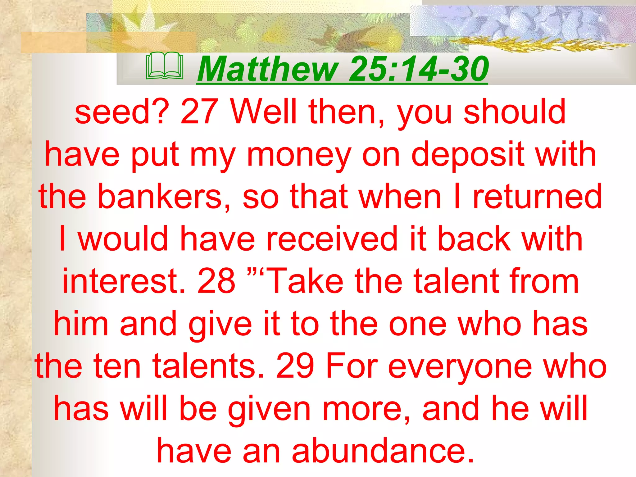 Matthew 25:14-30   seed? 27 Well then, you should have put my money on deposit with the bankers, so that when I returned I would have received it back with interest. 28 ”‘Take the talent from him and give it to the one who has the ten talents. 29 For everyone who has will be given more, and he will have an abundance.  