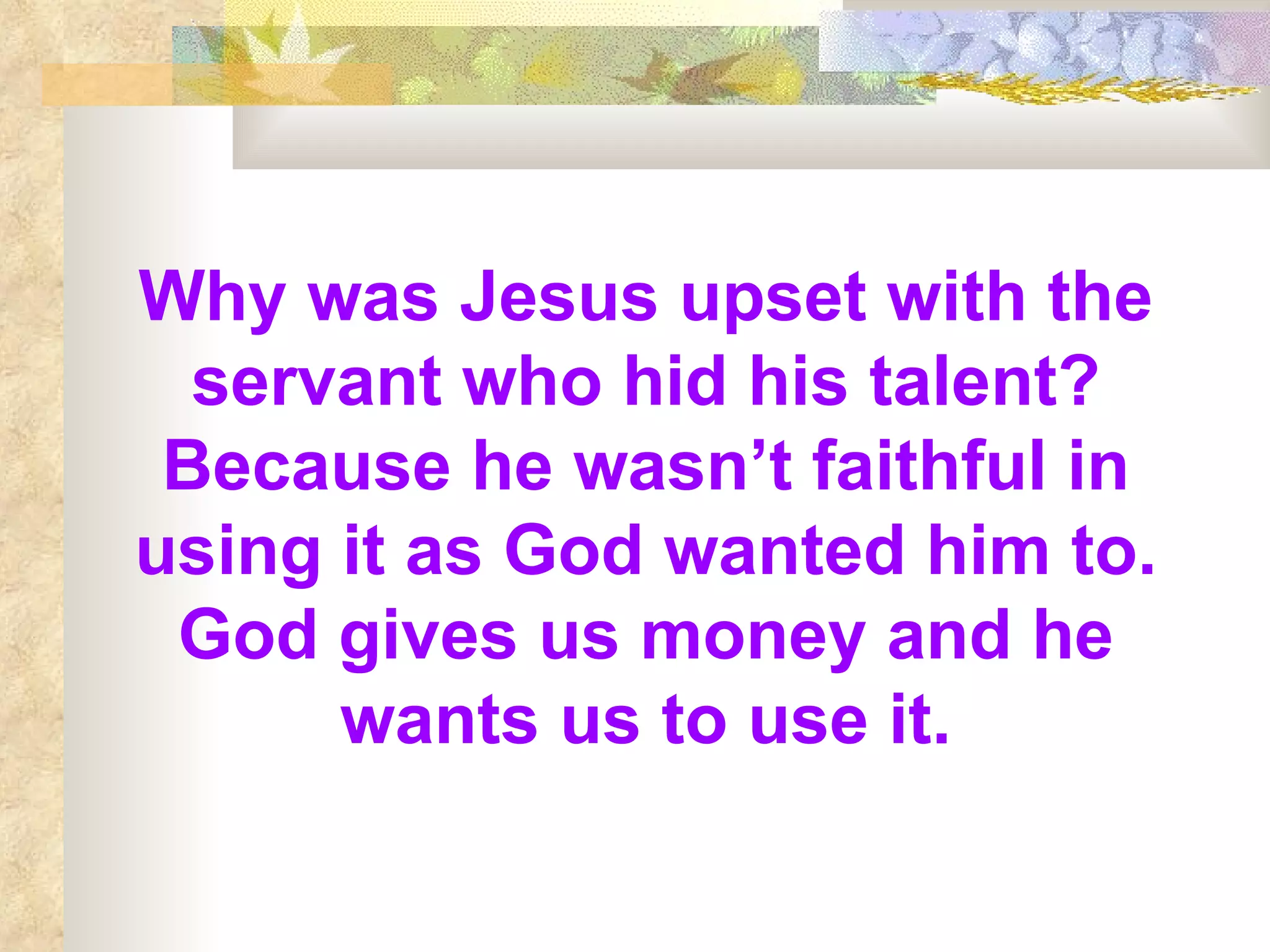 Why was Jesus upset with the servant who hid his talent? Because he wasn’t faithful in using it as God wanted him to. God gives us money and he wants us to use it. 