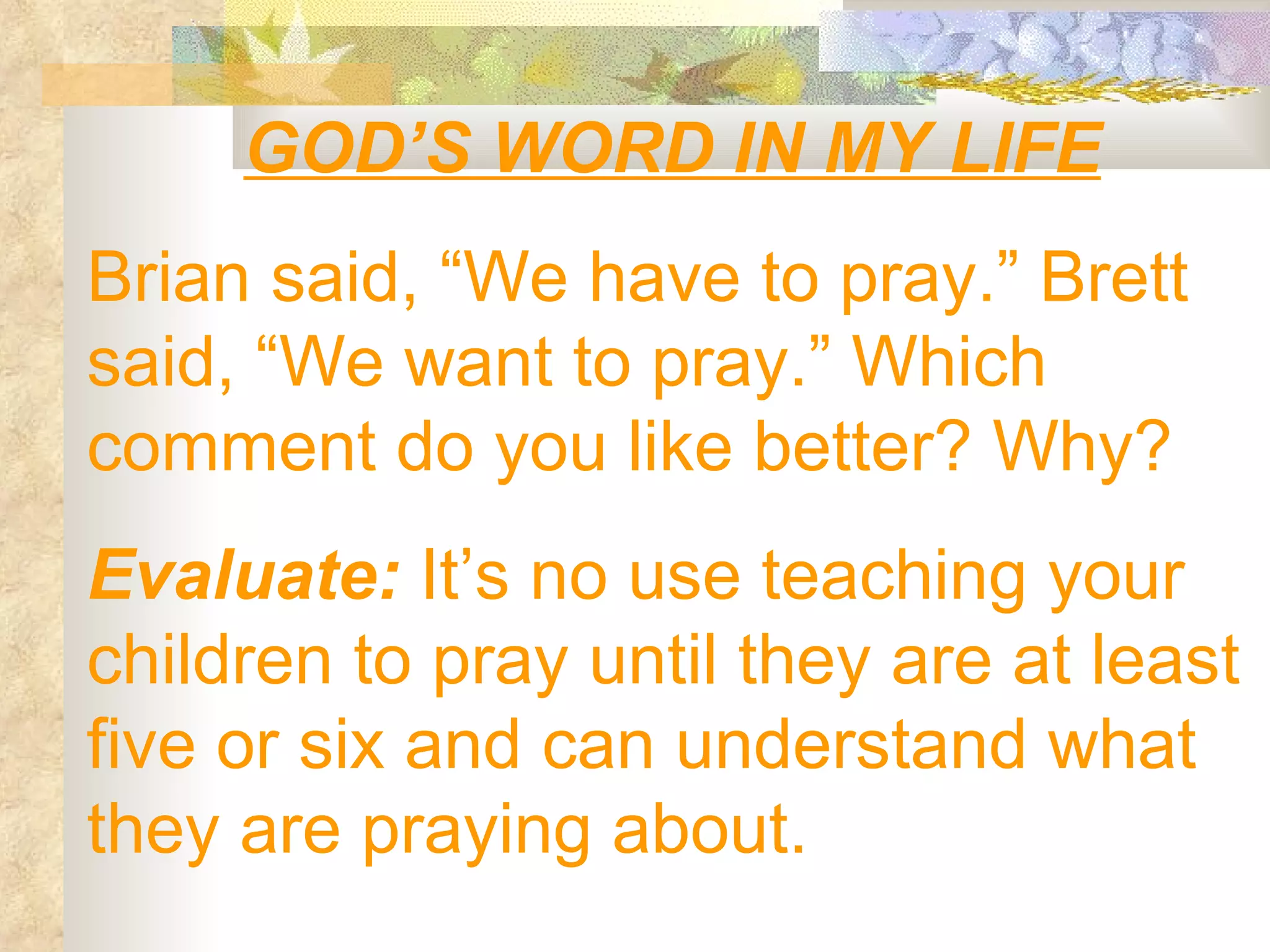 GOD’S WORD IN MY LIFE Brian said, “We have to pray.” Brett said, “We want to pray.” Which comment do you like better? Why? Evaluate:  It’s no use teaching your children to pray until they are at least five or six and can understand what they are praying about. 