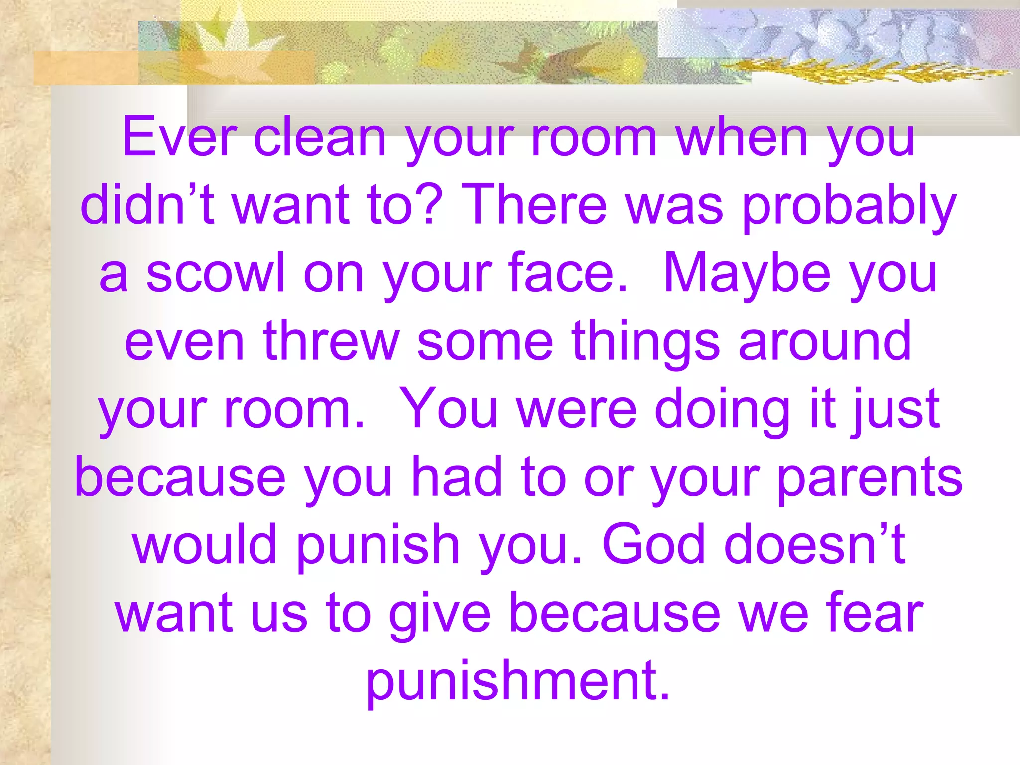 Ever clean your room when you didn’t want to? There was probably a scowl on your face.  Maybe you even threw some things around your room.  You were doing it just because you had to or your parents would punish you. God doesn’t want us to give because we fear punishment. 