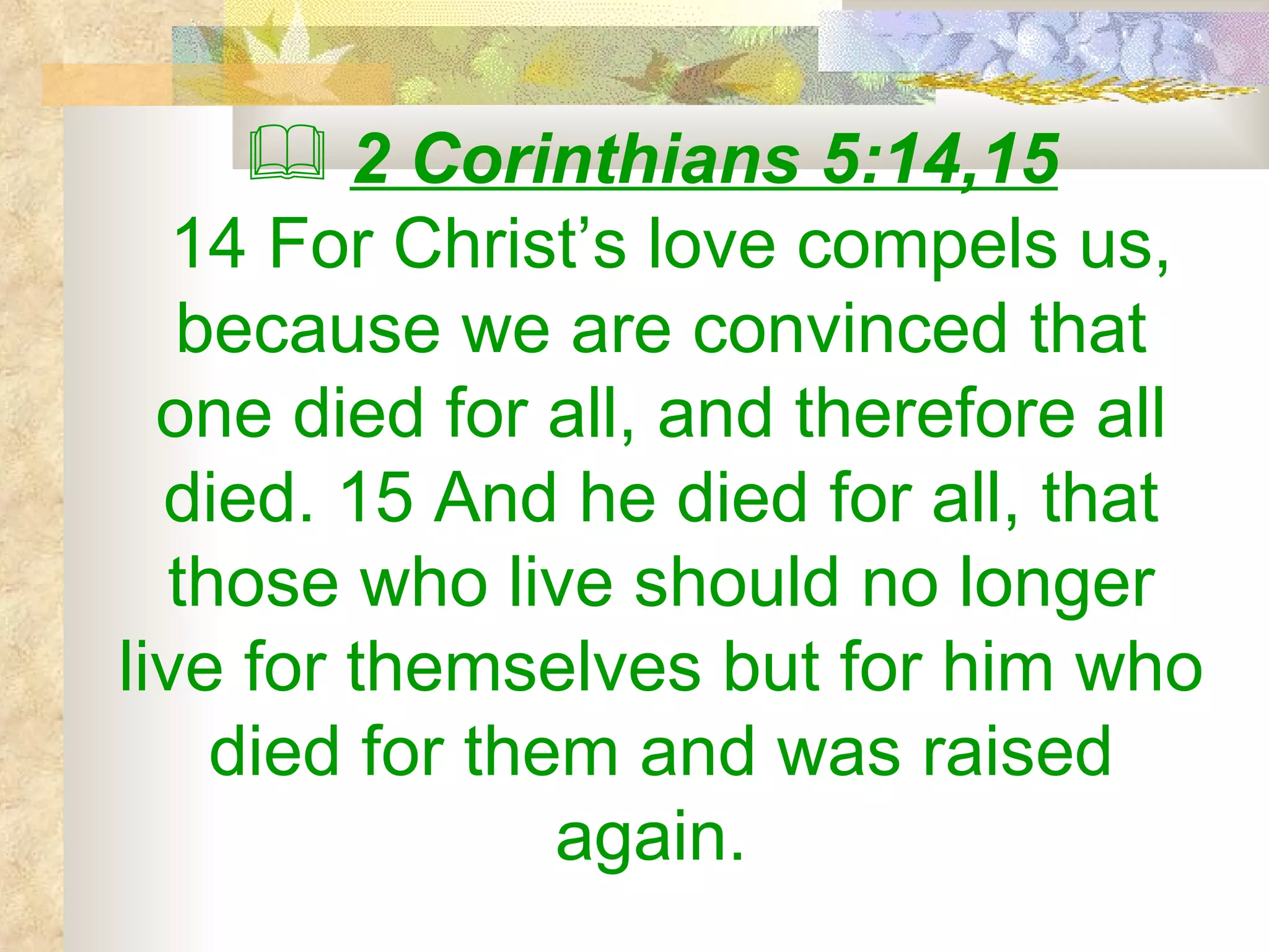 2 Corinthians 5:14,15   14 For Christ’s love compels us, because we are convinced that one died for all, and therefore all died. 15 And he died for all, that those who live should no longer live for themselves but for him who died for them and was raised again.  