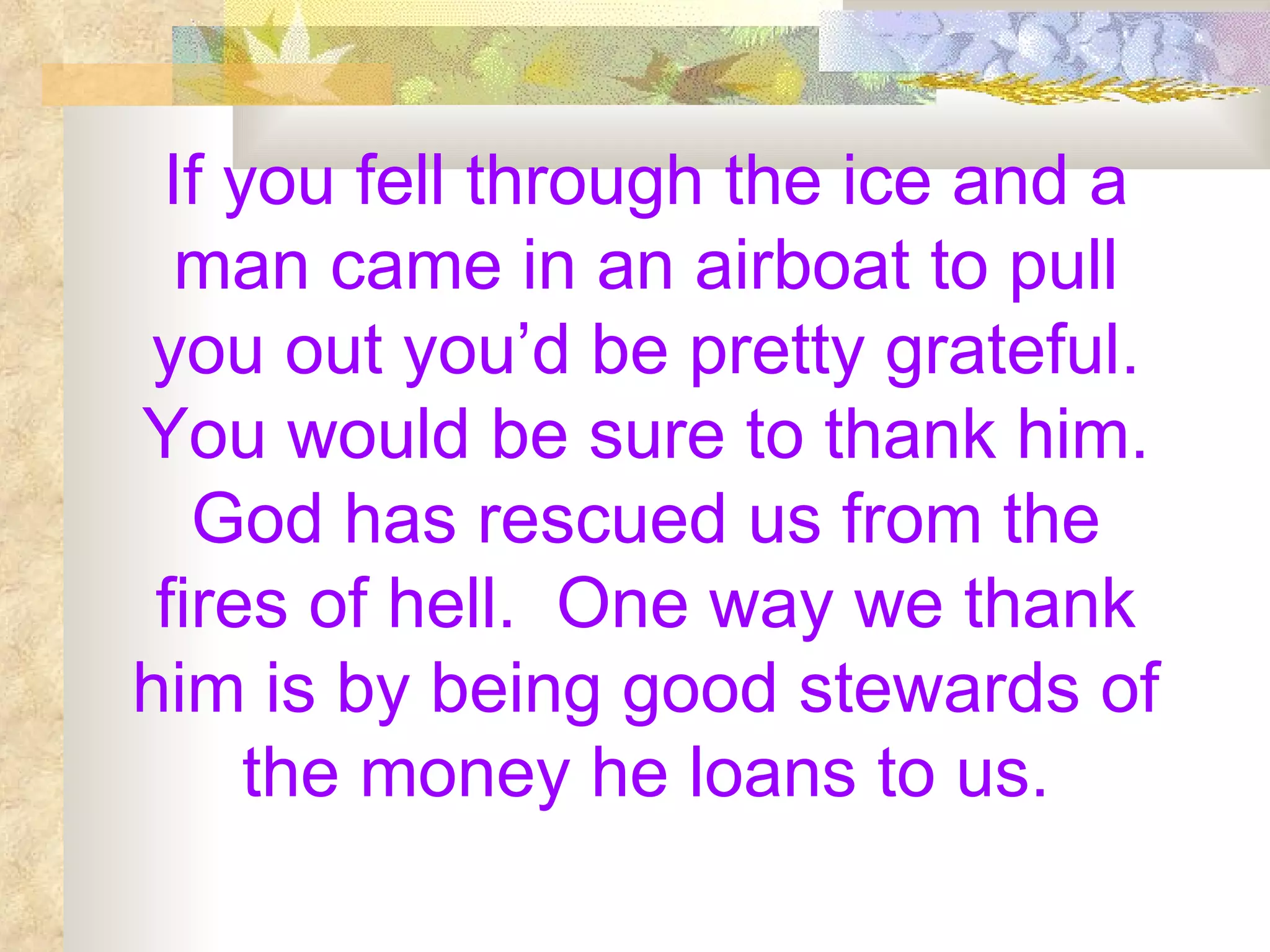 If you fell through the ice and a man came in an airboat to pull you out you’d be pretty grateful. You would be sure to thank him. God has rescued us from the fires of hell.  One way we thank him is by being good stewards of the money he loans to us. 