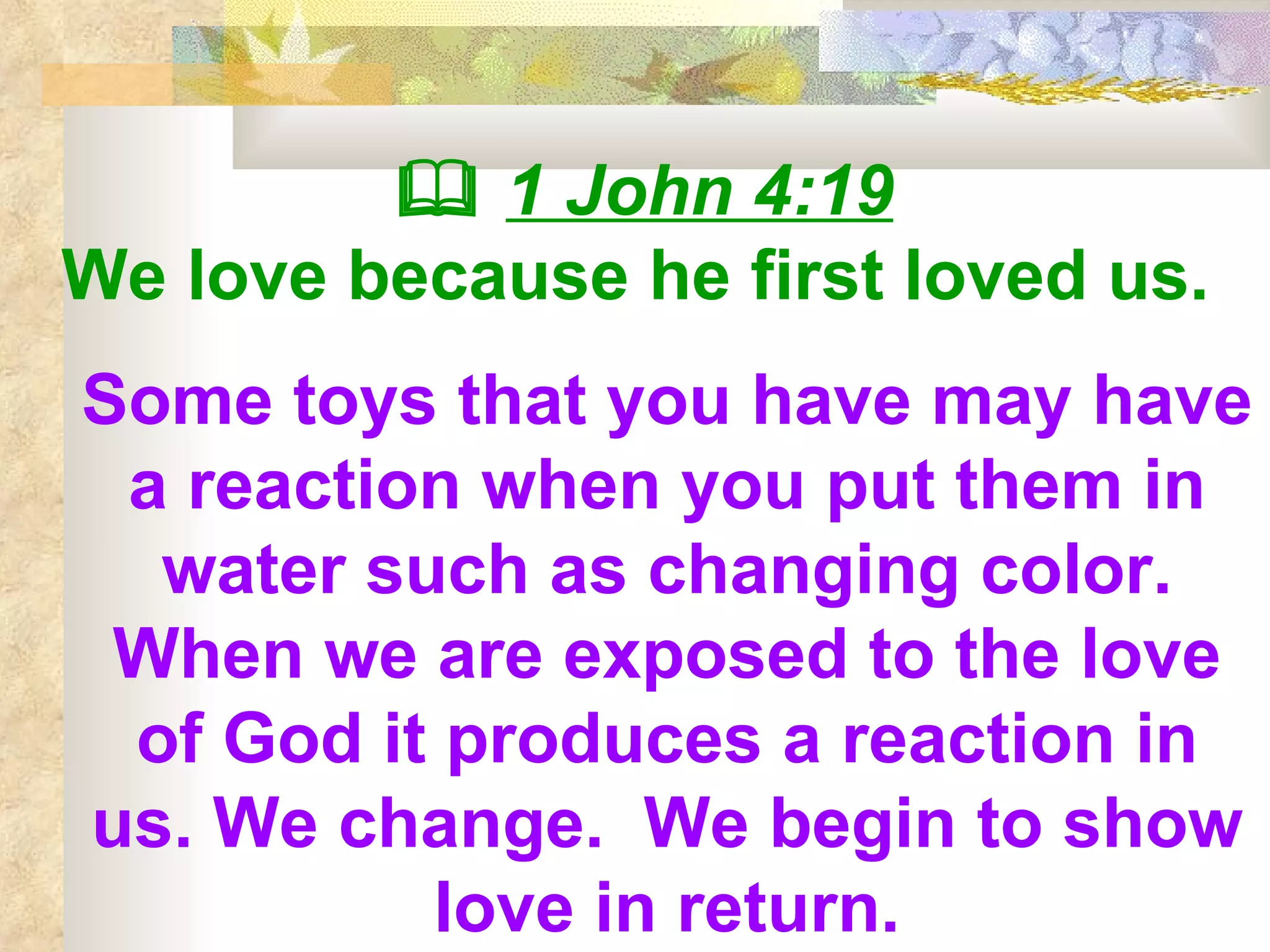    1 John 4:19 We love because he first loved us.   Some toys that you have may have a reaction when you put them in water such as changing color. When we are exposed to the love of God it produces a reaction in us. We change.  We begin to show love in return. 