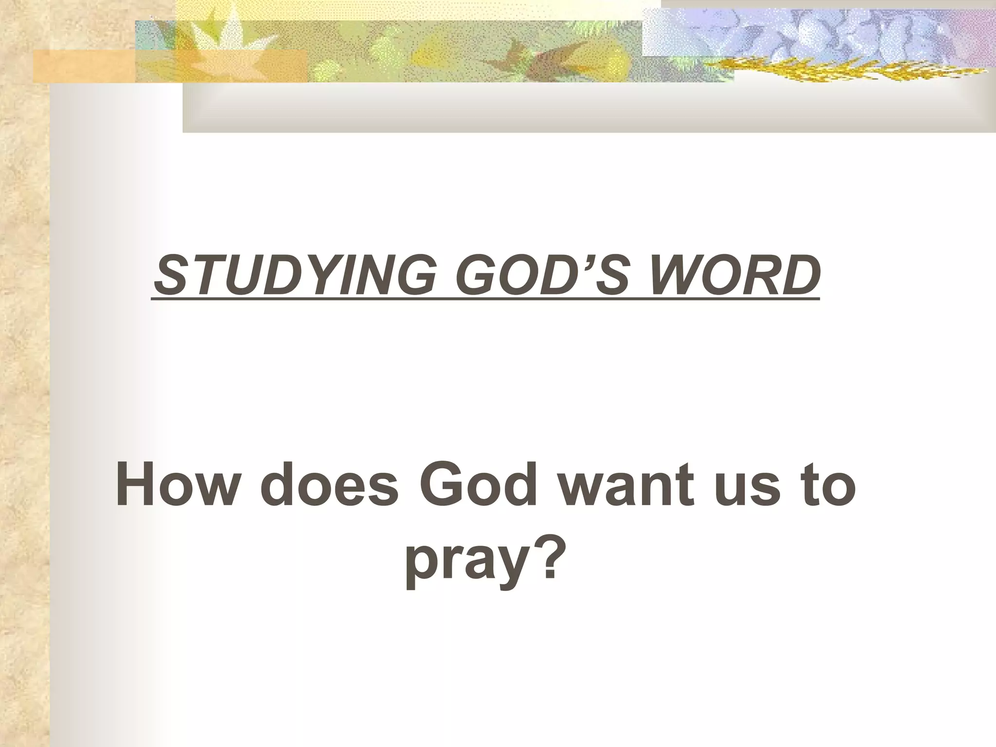 STUDYING GOD’S WORD How does God want us to pray? 