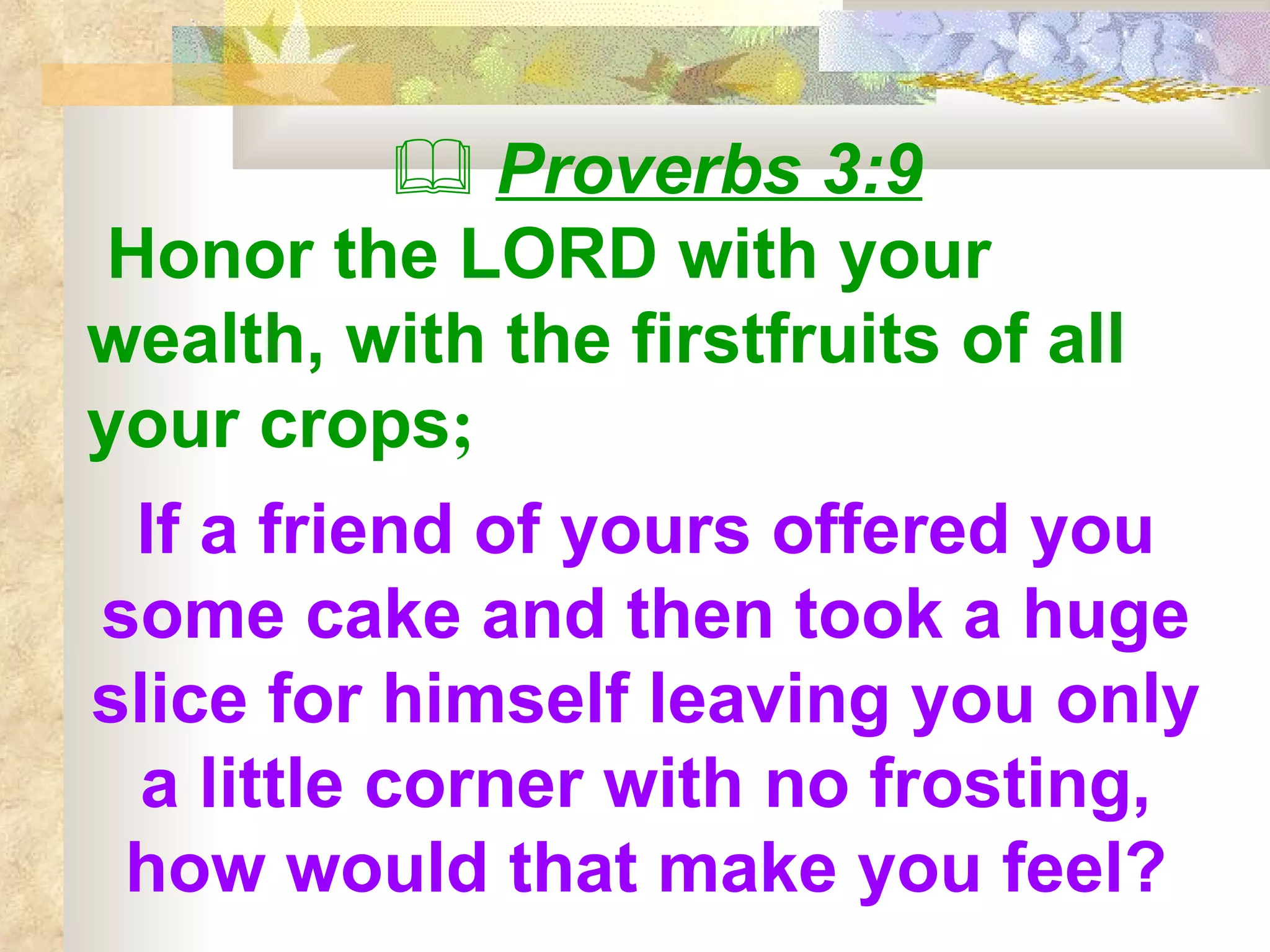    Proverbs 3:9 Honor the LORD with your wealth, with the firstfruits of all your crops ;   If a friend of yours offered you some cake and then took a huge slice for himself leaving you only a little corner with no frosting, how would that make you feel? 