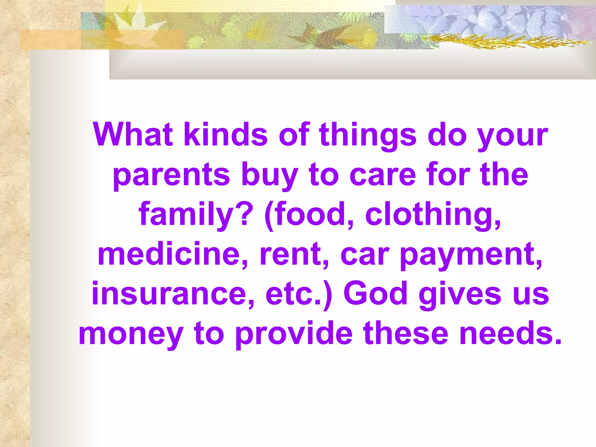 What kinds of things do your parents buy to care for the family? (food, clothing, medicine, rent, car payment, insurance, etc.) God gives us money to provide these needs. 