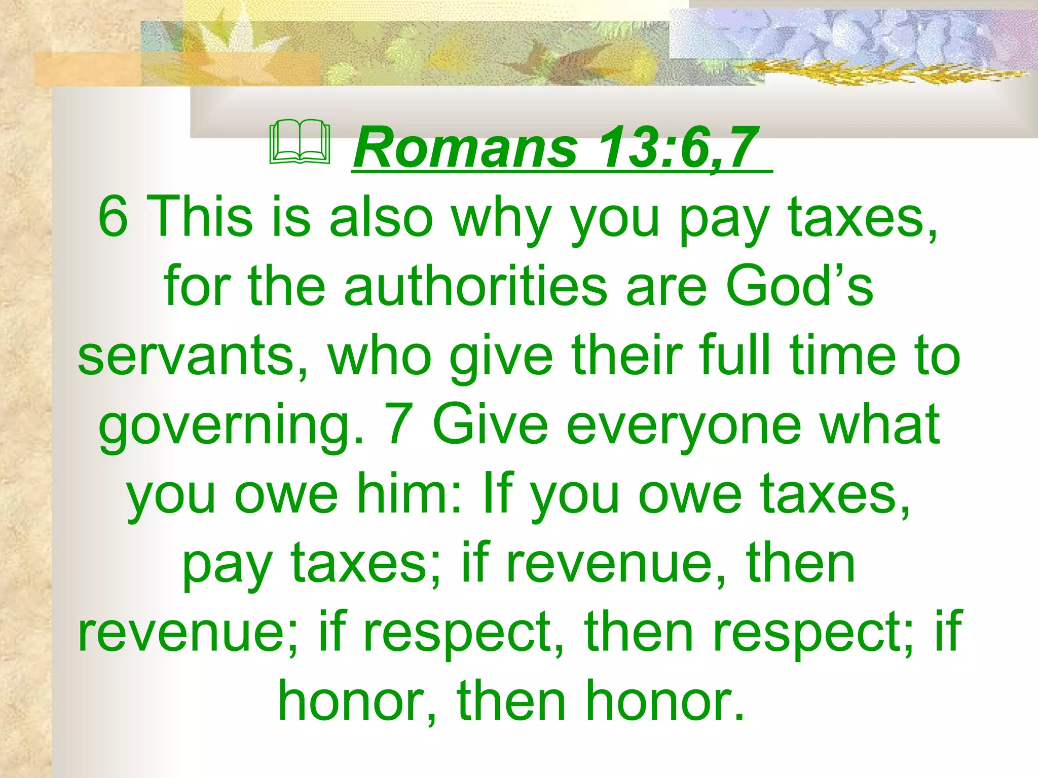 Romans 13:6,7  6 This is also why you pay taxes, for the authorities are God’s servants, who give their full time to governing. 7 Give everyone what you owe him: If you owe taxes, pay taxes; if revenue, then revenue; if respect, then respect; if honor, then honor.   