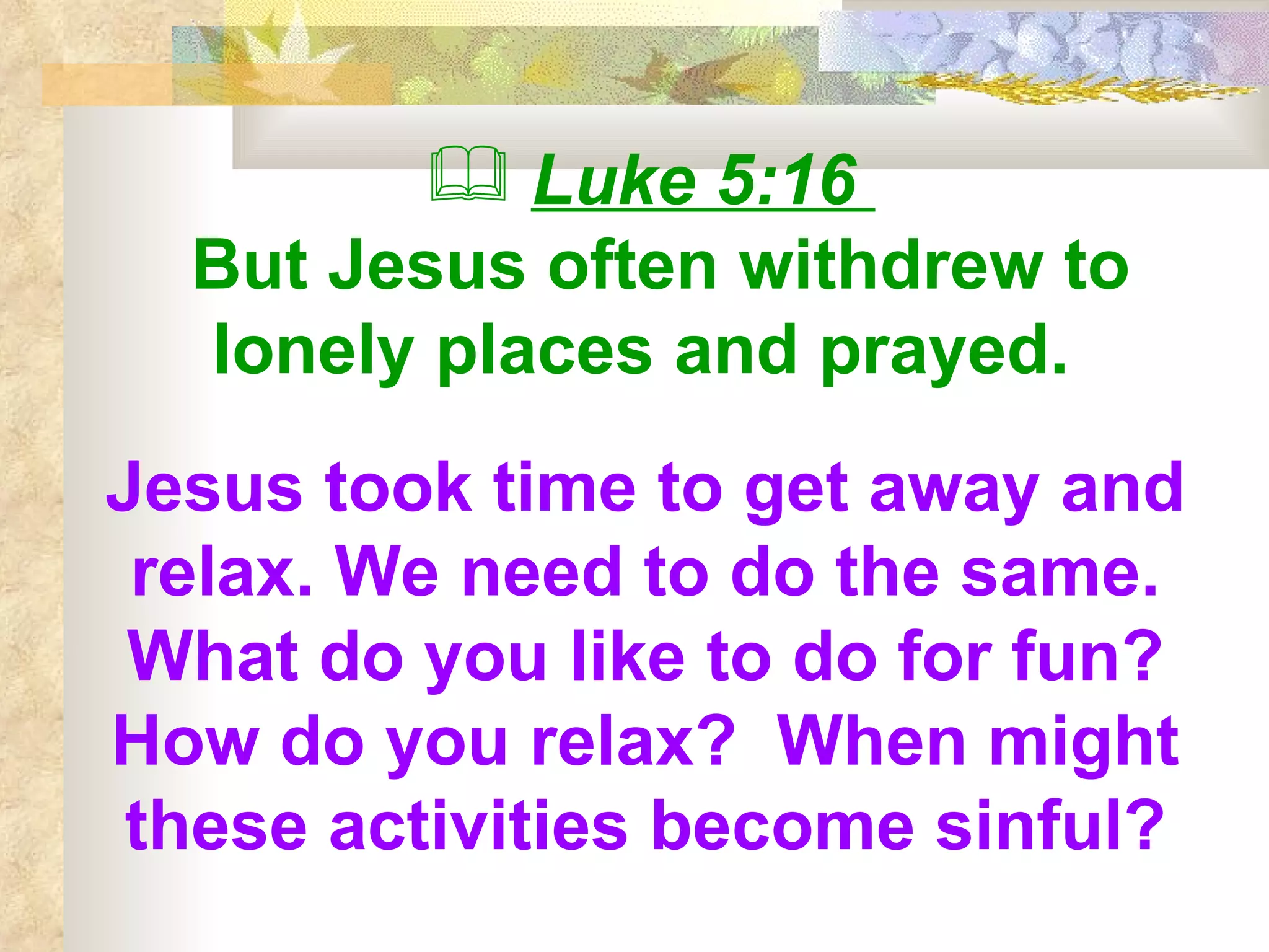 Luke 5:16  But Jesus often withdrew to lonely places and prayed.   Jesus took time to get away and relax. We need to do the same. What do you like to do for fun? How do you relax?  When might these activities become sinful? 