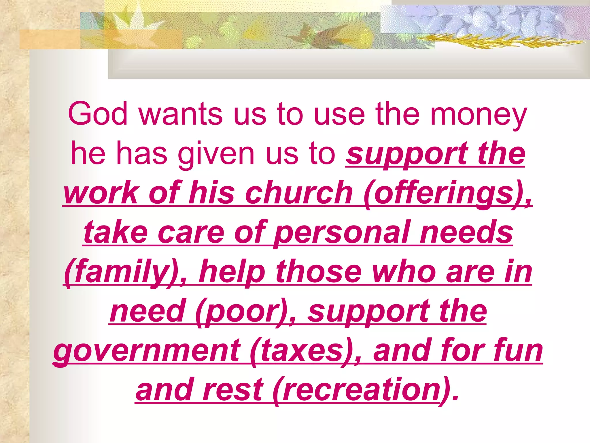God wants us to use the money he has given us to   support the work of his church (offerings), take care of personal needs (family), help those who are in need (poor), support the government (taxes), and for fun and rest (recreation ). 