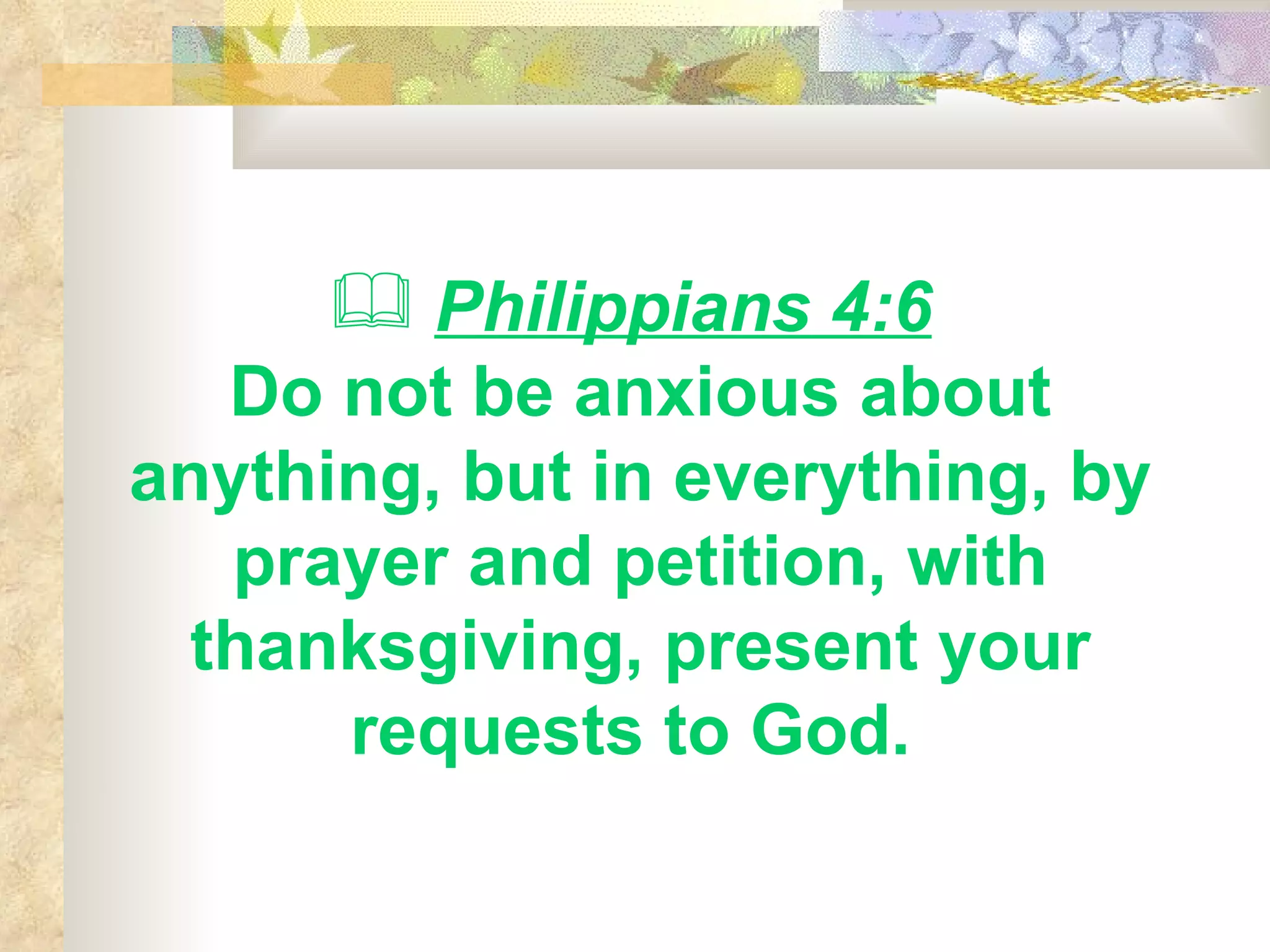 Philippians 4:6   Do not be anxious about anything, but in everything, by prayer and petition, with thanksgiving, present your requests to God.   