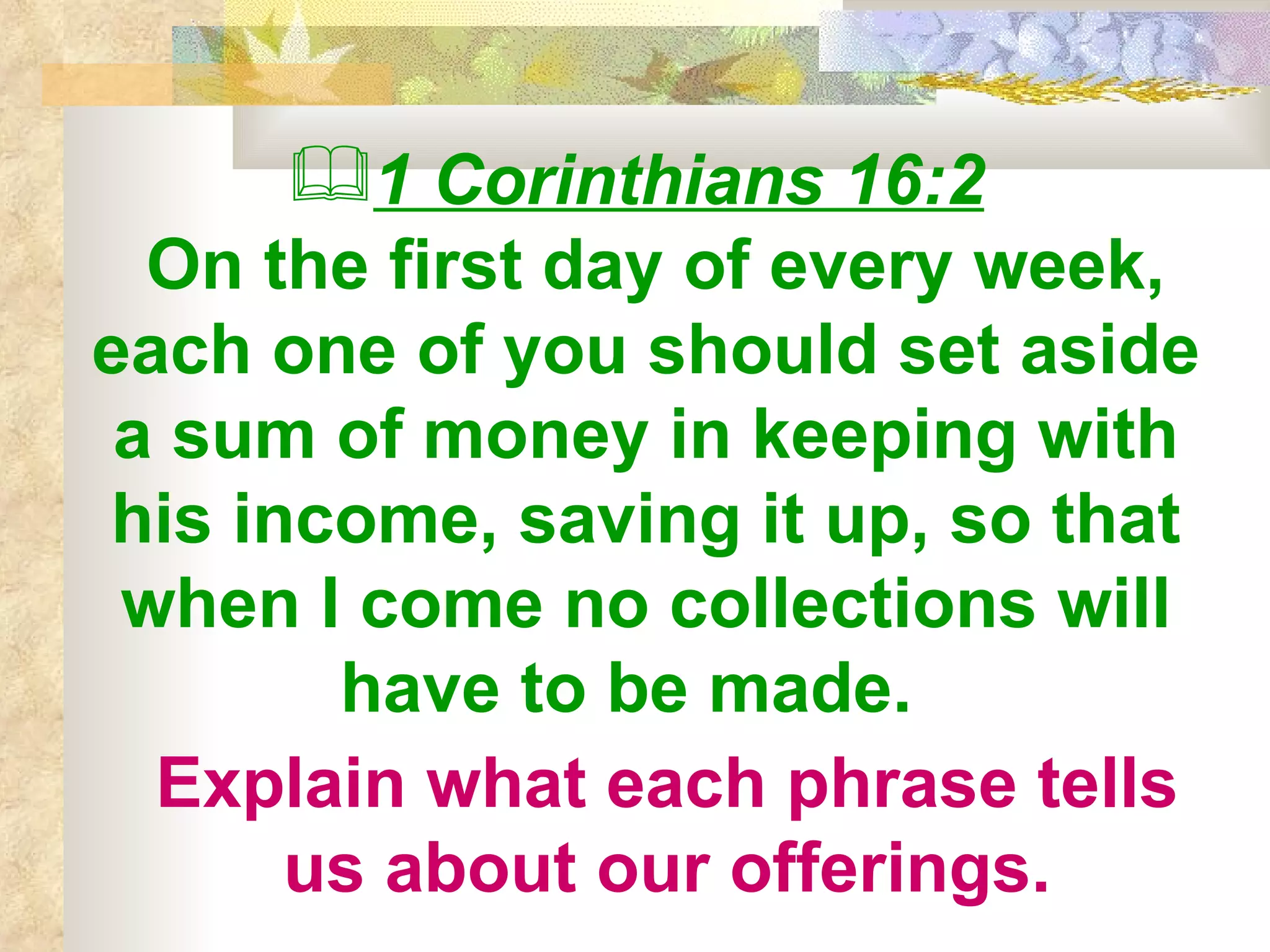 1 Corinthians 16:2   On the first day of every week, each one of you should set aside a sum of money in keeping with his income, saving it up, so that when I come no collections will have to be made.  Explain what each phrase tells us about our offerings. 