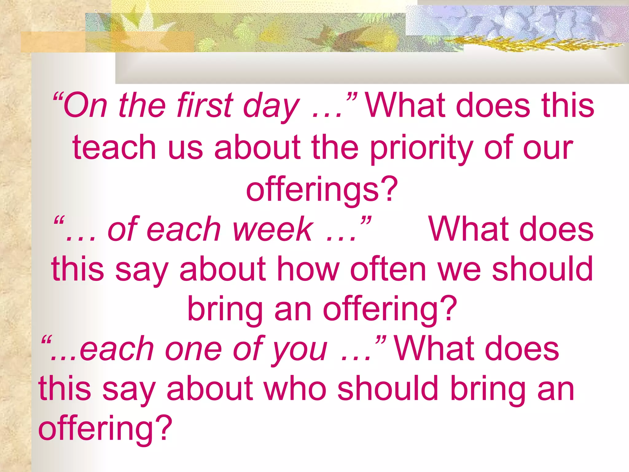 “ On the first day …”  What does this teach us about the priority of our offerings? “…  of each week …” What does this say about how often we should bring an offering? “ ...each one of you …”  What does this say about who should bring an offering? 