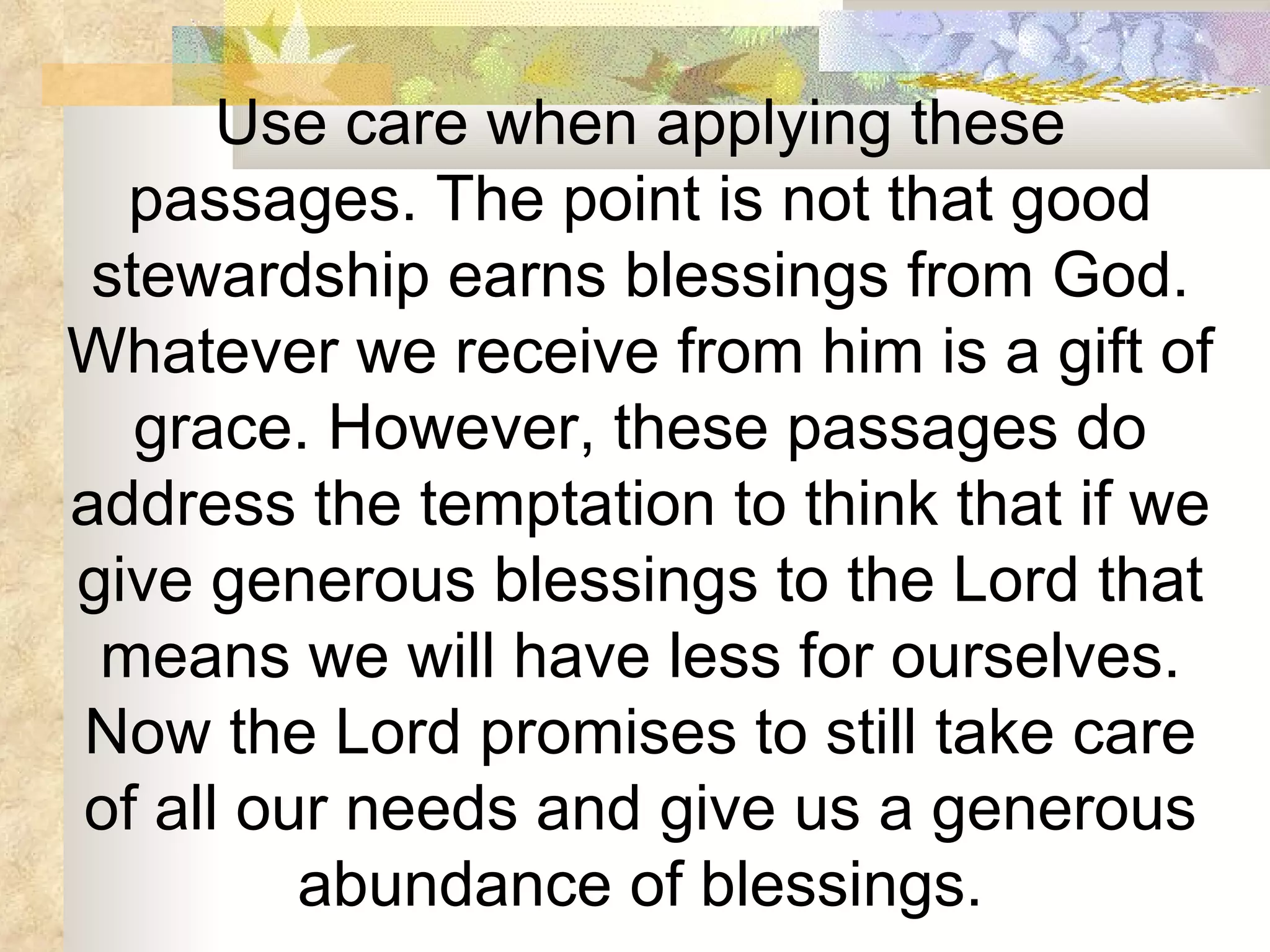 Use care when applying these passages. The point is not that good stewardship earns blessings from God. Whatever we receive from him is a gift of grace. However, these passages do address the temptation to think that if we give generous blessings to the Lord that means we will have less for ourselves. Now the Lord promises to still take care of all our needs and give us a generous abundance of blessings. 
