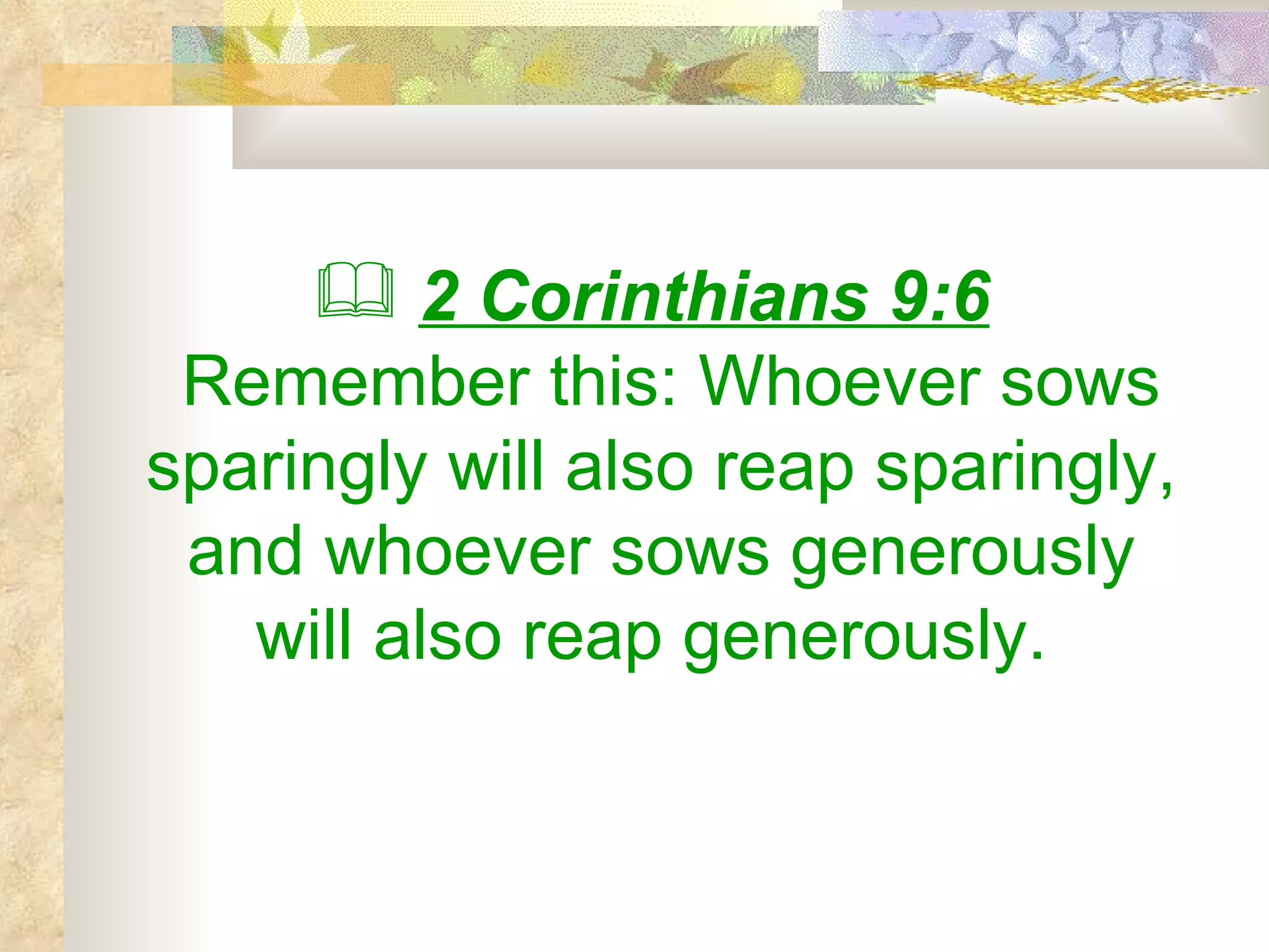 2 Corinthians 9:6   Remember this: Whoever sows sparingly will also reap sparingly, and whoever sows generously will also reap generously.  