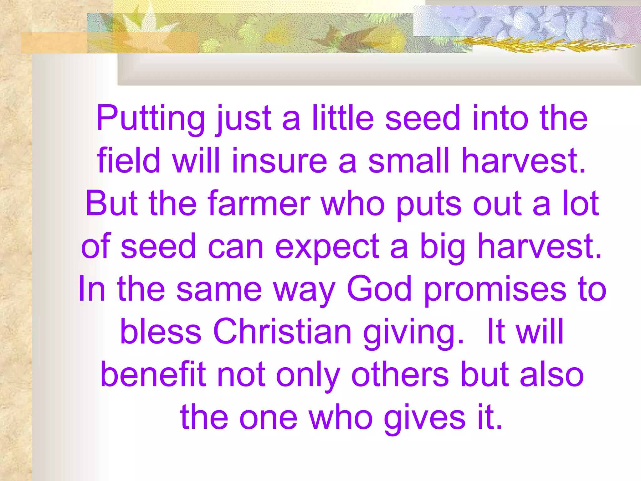 Putting just a little seed into the field will insure a small harvest. But the farmer who puts out a lot of seed can expect a big harvest. In the same way God promises to bless Christian giving.  It will benefit not only others but also the one who gives it. 
