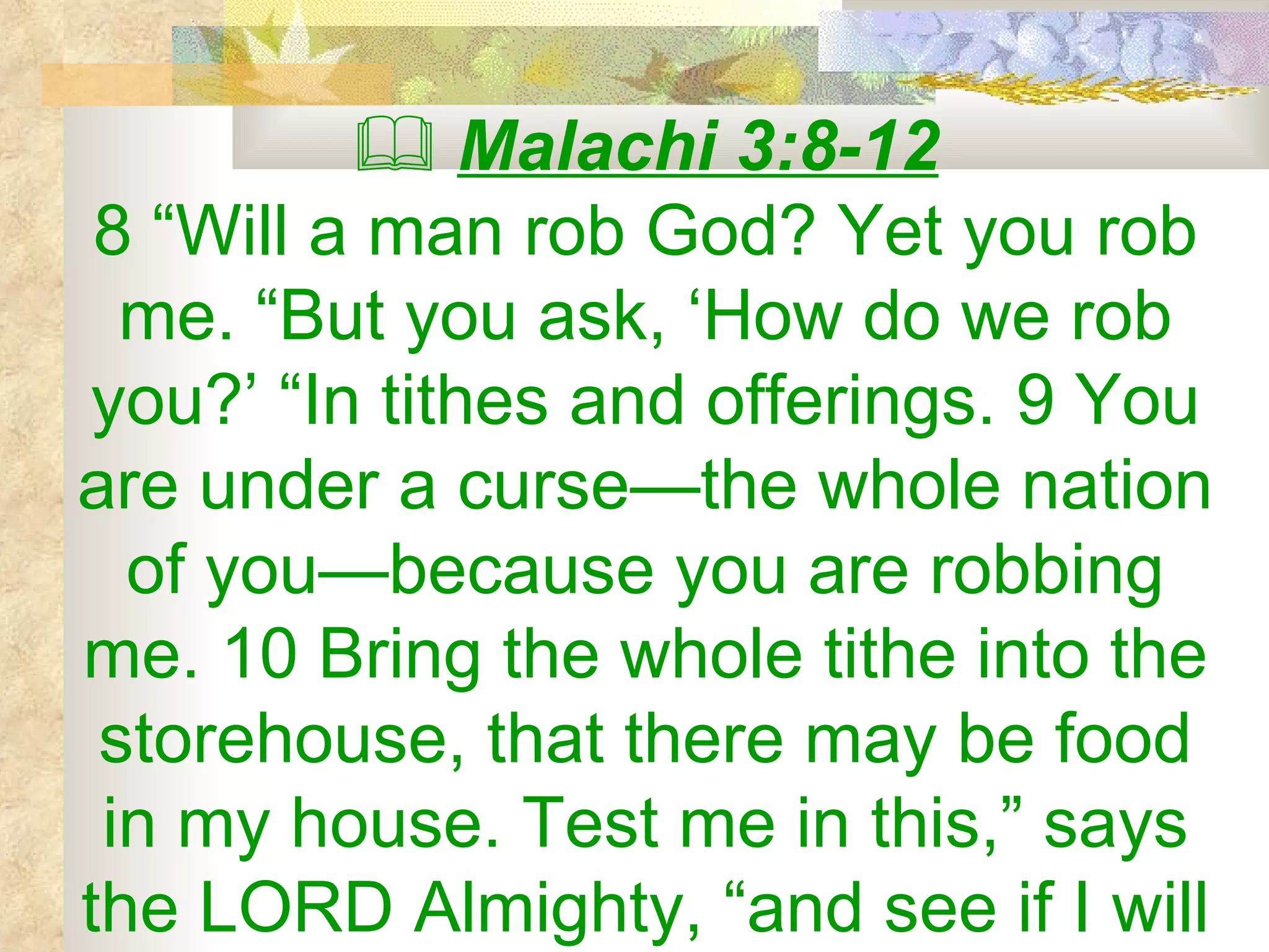    Malachi 3:8-12 8 “Will a man rob God? Yet you rob me. “But you ask, ‘How do we rob you?’ “In tithes and offerings. 9 You are under a curse—the whole nation of you—because you are robbing me. 10 Bring the whole tithe into the storehouse, that there may be food in my house. Test me in this,” says the LORD Almighty, “and see if I will 
